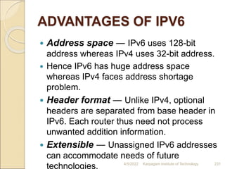 ADVANTAGES OF IPV6
 Address space ― IPv6 uses 128-bit
address whereas IPv4 uses 32-bit address.
 Hence IPv6 has huge address space
whereas IPv4 faces address shortage
problem.
 Header format ― Unlike IPv4, optional
headers are separated from base header in
IPv6. Each router thus need not process
unwanted addition information.
 Extensible ― Unassigned IPv6 addresses
can accommodate needs of future
technologies. 4/5/2022 Karpagam Institute of Technology 231
 