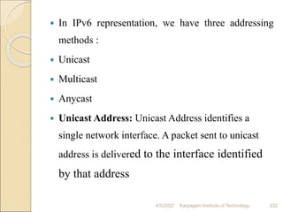  In IPv6 representation, we have three addressing
methods :
 Unicast
 Multicast
 Anycast
 Unicast Address: Unicast Address identifies a
single network interface. A packet sent to unicast
address is delivered to the interface identified
by that address
4/5/2022 Karpagam Institute of Technology 232
 