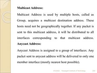 Multicast Address:
Multicast Address is used by multiple hosts, called as
Group, acquires a multicast destination address. These
hosts need not be geographically together. If any packet is
sent to this multicast address, it will be distributed to all
interfaces corresponding to that multicast address.
Anycast Address:
Anycast Address is assigned to a group of interfaces. Any
packet sent to anycast address will be delivered to only one
member interface (mostly nearest host possible).
4/5/2022 Karpagam Institute of Technology 233
 