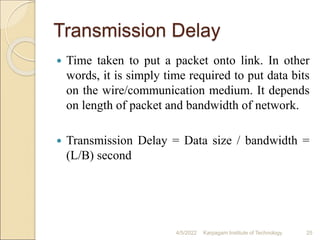 Transmission Delay
 Time taken to put a packet onto link. In other
words, it is simply time required to put data bits
on the wire/communication medium. It depends
on length of packet and bandwidth of network.
 Transmission Delay = Data size / bandwidth =
(L/B) second
4/5/2022 Karpagam Institute of Technology 25
 
