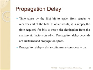 Propagation Delay
 Time taken by the first bit to travel from sender to
receiver end of the link. In other words, it is simply the
time required for bits to reach the destination from the
start point. Factors on which Propagation delay depends
are Distance and propagation speed.
 Propagation delay = distance/transmission speed = d/s
4/5/2022 Karpagam Institute of Technology 26
 