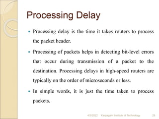 Processing Delay
 Processing delay is the time it takes routers to process
the packet header.
 Processing of packets helps in detecting bit-level errors
that occur during transmission of a packet to the
destination. Processing delays in high-speed routers are
typically on the order of microseconds or less.
 In simple words, it is just the time taken to process
packets.
4/5/2022 Karpagam Institute of Technology 28
 