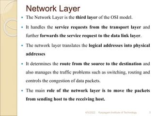 Network Layer
 The Network Layer is the third layer of the OSI model.
 It handles the service requests from the transport layer and
further forwards the service request to the data link layer.
 The network layer translates the logical addresses into physical
addresses
 It determines the route from the source to the destination and
also manages the traffic problems such as switching, routing and
controls the congestion of data packets.
 The main role of the network layer is to move the packets
from sending host to the receiving host.
4/5/2022 Karpagam Institute of Technology 3
 