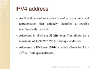 IPV4 address
 An IP address (internet protocol address) is a numerical
representation that uniquely identifies a specific
interface on the network.
 Addresses in IPv4 are 32-bits long. This allows for a
maximum of 4,294,967,296 (232) unique addresses.
 Addresses in IPv6 are 128-bits, which allows for 3.4 x
1038 (2128) unique addresses.
4/5/2022 Karpagam Institute of Technology 31
 