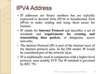 IPV4 Address
 IP addresses are binary numbers but are typically
expressed in decimal form (IPv4) or hexadecimal form
(IPv6) to make reading and using them easier for
humans.
 IP stands for Internet Protocol and describes a set of
standards and requirements for creating and
transmitting data packets, or datagrams, across
networks.
 The Internet Protocol (IP) is part of the Internet layer of
the Internet protocol suite. In the OSI model, IP would
be considered part of the network layer.
 IP is traditionally used in conjunction with a higher-level
protocol, most notably TCP. The IP standard is governed
by RFC 791.
4/5/2022 Karpagam Institute of Technology 32
 