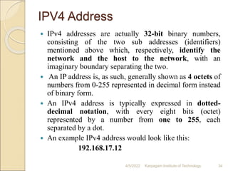 IPV4 Address
 IPv4 addresses are actually 32-bit binary numbers,
consisting of the two sub addresses (identifiers)
mentioned above which, respectively, identify the
network and the host to the network, with an
imaginary boundary separating the two.
 An IP address is, as such, generally shown as 4 octets of
numbers from 0-255 represented in decimal form instead
of binary form.
 An IPv4 address is typically expressed in dotted-
decimal notation, with every eight bits (octet)
represented by a number from one to 255, each
separated by a dot.
 An example IPv4 address would look like this:
192.168.17.12
4/5/2022 Karpagam Institute of Technology 34
 