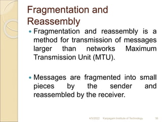Fragmentation and
Reassembly
 Fragmentation and reassembly is a
method for transmission of messages
larger than networks Maximum
Transmission Unit (MTU).
 Messages are fragmented into small
pieces by the sender and
reassembled by the receiver.
4/5/2022 Karpagam Institute of Technology 36
 