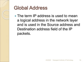 Global Address
 The term IP address is used to mean
a logical address in the network layer
and is used in the Source address and
Destination address field of the IP
packets.
4/5/2022 Karpagam Institute of Technology 39
 
