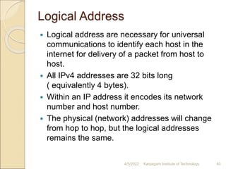 Logical Address
 Logical address are necessary for universal
communications to identify each host in the
internet for delivery of a packet from host to
host.
 All IPv4 addresses are 32 bits long
( equivalently 4 bytes).
 Within an IP address it encodes its network
number and host number.
 The physical (network) addresses will change
from hop to hop, but the logical addresses
remains the same.
4/5/2022 Karpagam Institute of Technology 40
 