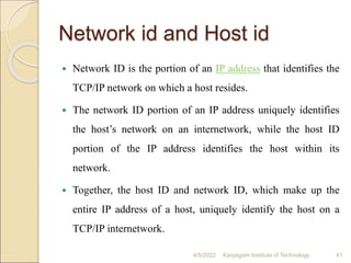 Network id and Host id
 Network ID is the portion of an IP address that identifies the
TCP/IP network on which a host resides.
 The network ID portion of an IP address uniquely identifies
the host’s network on an internetwork, while the host ID
portion of the IP address identifies the host within its
network.
 Together, the host ID and network ID, which make up the
entire IP address of a host, uniquely identify the host on a
TCP/IP internetwork.
4/5/2022 Karpagam Institute of Technology 41
 
