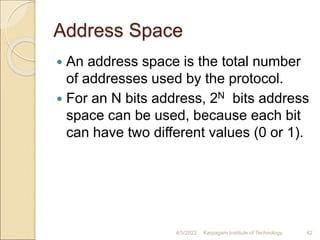 Address Space
 An address space is the total number
of addresses used by the protocol.
 For an N bits address, 2N bits address
space can be used, because each bit
can have two different values (0 or 1).
4/5/2022 Karpagam Institute of Technology 42
 