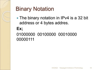 Binary Notation
 The binary notation in IPv4 is a 32 bit
address or 4 bytes addres.
Ex;
01000000 00100000 00010000
00000111
4/5/2022 Karpagam Institute of Technology 44
 