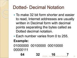 Dotted- Decimal Notation
 To make 32 bit form shorter and easier
to read, Internet addresses are usually
written in Decimal form with decimal
points separating the bytes called as
Dotted decimal notation.
 Each number varies from 0 to 255.
Example:
01000000 00100000 00010000
00000111
64 32 16 7
4/5/2022 Karpagam Institute of Technology 45
 