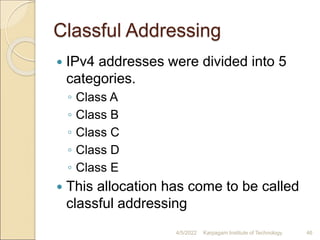 Classful Addressing
 IPv4 addresses were divided into 5
categories.
◦ Class A
◦ Class B
◦ Class C
◦ Class D
◦ Class E
 This allocation has come to be called
classful addressing
4/5/2022 Karpagam Institute of Technology 46
 