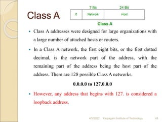 Class A
 Class A addresses were designed for large organizations with
a large number of attached hosts or routers.
 In a Class A network, the first eight bits, or the first dotted
decimal, is the network part of the address, with the
remaining part of the address being the host part of the
address. There are 128 possible Class A networks.
0.0.0.0 to 127.0.0.0
 However, any address that begins with 127. is considered a
loopback address.
4/5/2022 Karpagam Institute of Technology 48
 