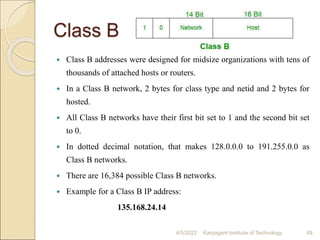 Class B
 Class B addresses were designed for midsize organizations with tens of
thousands of attached hosts or routers.
 In a Class B network, 2 bytes for class type and netid and 2 bytes for
hosted.
 All Class B networks have their first bit set to 1 and the second bit set
to 0.
 In dotted decimal notation, that makes 128.0.0.0 to 191.255.0.0 as
Class B networks.
 There are 16,384 possible Class B networks.
 Example for a Class B IP address:
135.168.24.14
4/5/2022 Karpagam Institute of Technology 49
 