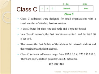 Class C
 Class C addresses were designed for small organizations with a
small number of attached hosts or routers.
 It uses 3 bytes for class type and netid and 1 byte for hostid.
 In a Class C network, the first two bits are set to 1, and the third bit
is set to 0.
 That makes the first 24 bits of the address the network address and
the remainder as the host address.
 Class C network addresses range from 192.0.0.0 to 223.255.255.0.
There are over 2 million possible Class C networks.
192.168.178.1
4/5/2022 Karpagam Institute of Technology 50
 