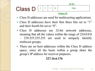 Class D
 Class D addresses are used for multicasting applications.
 Class D addresses have their first three bits set to “1”
and their fourth bit set to “0”.
 Class D addresses are 32-bit network addresses,
meaning that all the values within the range of 224.0.0.0
– 239.255.255.255 are used to uniquely identify
multicast groups.
 There are no host addresses within the Class D address
space, since all the hosts within a group share the
group’s IP address for receiver purposes.
227.16.6.176
4/5/2022 Karpagam Institute of Technology 51
 