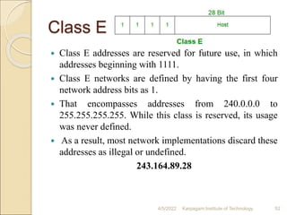 Class E
 Class E addresses are reserved for future use, in which
addresses beginning with 1111.
 Class E networks are defined by having the first four
network address bits as 1.
 That encompasses addresses from 240.0.0.0 to
255.255.255.255. While this class is reserved, its usage
was never defined.
 As a result, most network implementations discard these
addresses as illegal or undefined.
243.164.89.28
4/5/2022 Karpagam Institute of Technology 52
 