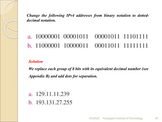 4/5/2022 Karpagam Institute of Technology 58
Solution
We replace each group of 8 bits with its equivalent decimal number (see
Appendix B) and add dots for separation.
Change the following IPv4 addresses from binary notation to dotted-
decimal notation.
 