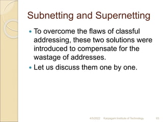 Subnetting and Supernetting
 To overcome the flaws of classful
addressing, these two solutions were
introduced to compensate for the
wastage of addresses.
 Let us discuss them one by one.
4/5/2022 Karpagam Institute of Technology 63
 
