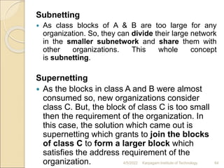Subnetting
 As class blocks of A & B are too large for any
organization. So, they can divide their large network
in the smaller subnetwork and share them with
other organizations. This whole concept
is subnetting.
Supernetting
 As the blocks in class A and B were almost
consumed so, new organizations consider
class C. But, the block of class C is too small
then the requirement of the organization. In
this case, the solution which came out is
supernetting which grants to join the blocks
of class C to form a larger block which
satisfies the address requirement of the
organization. 4/5/2022 Karpagam Institute of Technology 64
 