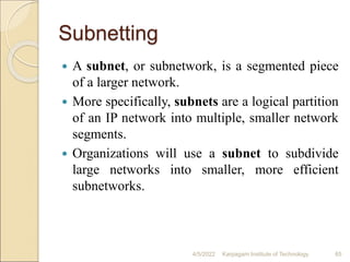 Subnetting
 A subnet, or subnetwork, is a segmented piece
of a larger network.
 More specifically, subnets are a logical partition
of an IP network into multiple, smaller network
segments.
 Organizations will use a subnet to subdivide
large networks into smaller, more efficient
subnetworks.
4/5/2022 Karpagam Institute of Technology 65
 