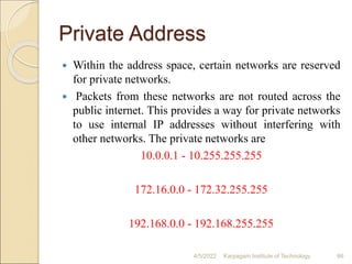 Private Address
 Within the address space, certain networks are reserved
for private networks.
 Packets from these networks are not routed across the
public internet. This provides a way for private networks
to use internal IP addresses without interfering with
other networks. The private networks are
10.0.0.1 - 10.255.255.255
172.16.0.0 - 172.32.255.255
192.168.0.0 - 192.168.255.255
4/5/2022 Karpagam Institute of Technology 66
 
