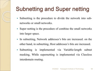 Subnetting and Super netting
 Subnetting is the procedure to divide the network into sub-
networks or small networks.
 Super netting is the procedure of combine the small networks
into larger space.
 In subnetting, Network addresses’s bits are increased. on the
other hand, in subnetting, Host addresses’s bits are increased.
 Subnetting is implemented via Variable-length subnet
masking, While supernetting is implemented via Classless
interdomain routing.
4/5/2022 Karpagam Institute of Technology 68
 