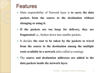 Features
 Main responsibility of Network layer is to carry the data
packets from the source to the destination without
changing or using it.
 If the packets are too large for delivery, they are
fragmented i.e., broken down into smaller packets.
 It decides the root to be taken by the packets to travel
from the source to the destination among the multiple
roots available in a network (also called as routing).
 The source and destination addresses are added to the
data packets inside the network layer.
4/5/2022 Karpagam Institute of Technology 7
 
