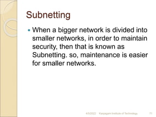 Subnetting
 When a bigger network is divided into
smaller networks, in order to maintain
security, then that is known as
Subnetting. so, maintenance is easier
for smaller networks.
4/5/2022 Karpagam Institute of Technology 71
 