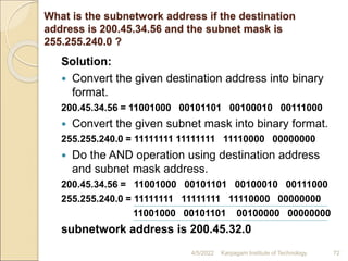 What is the subnetwork address if the destination
address is 200.45.34.56 and the subnet mask is
255.255.240.0 ?
Solution:
 Convert the given destination address into binary
format.
200.45.34.56 = 11001000 00101101 00100010 00111000
 Convert the given subnet mask into binary format.
255.255.240.0 = 11111111 11111111 11110000 00000000
 Do the AND operation using destination address
and subnet mask address.
200.45.34.56 = 11001000 00101101 00100010 00111000
255.255.240.0 = 11111111 11111111 11110000 00000000
11001000 00101101 00100000 00000000
subnetwork address is 200.45.32.0
4/5/2022 Karpagam Institute of Technology 72
 