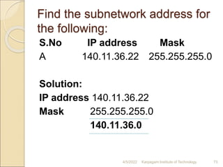Find the subnetwork address for
the following:
S.No IP address Mask
A 140.11.36.22 255.255.255.0
Solution:
IP address 140.11.36.22
Mask 255.255.255.0
140.11.36.0
4/5/2022 Karpagam Institute of Technology 73
 
