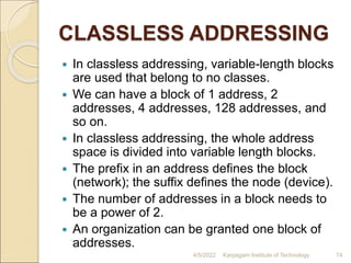 CLASSLESS ADDRESSING
 In classless addressing, variable-length blocks
are used that belong to no classes.
 We can have a block of 1 address, 2
addresses, 4 addresses, 128 addresses, and
so on.
 In classless addressing, the whole address
space is divided into variable length blocks.
 The prefix in an address defines the block
(network); the suffix defines the node (device).
 The number of addresses in a block needs to
be a power of 2.
 An organization can be granted one block of
addresses.
4/5/2022 Karpagam Institute of Technology 74
 