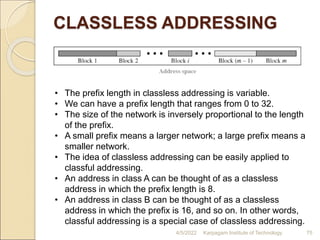 CLASSLESS ADDRESSING
4/5/2022 Karpagam Institute of Technology 75
• The prefix length in classless addressing is variable.
• We can have a prefix length that ranges from 0 to 32.
• The size of the network is inversely proportional to the length
of the prefix.
• A small prefix means a larger network; a large prefix means a
smaller network.
• The idea of classless addressing can be easily applied to
classful addressing.
• An address in class A can be thought of as a classless
address in which the prefix length is 8.
• An address in class B can be thought of as a classless
address in which the prefix is 16, and so on. In other words,
classful addressing is a special case of classless addressing.
 
