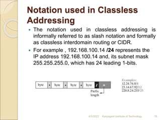 Notation used in Classless
Addressing
 The notation used in classless addressing is
informally referred to as slash notation and formally
as classless interdomain routing or CIDR.
 For example , 192.168.100.14 /24 represents the
IP address 192.168.100.14 and, its subnet mask
255.255.255.0, which has 24 leading 1-bits.
4/5/2022 Karpagam Institute of Technology 76
 