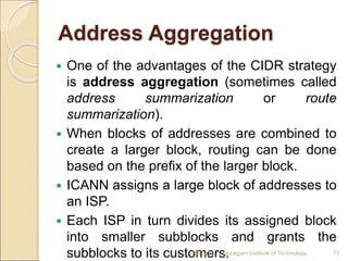 Address Aggregation
 One of the advantages of the CIDR strategy
is address aggregation (sometimes called
address summarization or route
summarization).
 When blocks of addresses are combined to
create a larger block, routing can be done
based on the prefix of the larger block.
 ICANN assigns a large block of addresses to
an ISP.
 Each ISP in turn divides its assigned block
into smaller subblocks and grants the
subblocks to its customers.
4/5/2022 Karpagam Institute of Technology 77
 