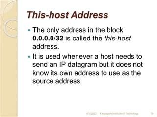 This-host Address
 The only address in the block
0.0.0.0/32 is called the this-host
address.
 It is used whenever a host needs to
send an IP datagram but it does not
know its own address to use as the
source address.
4/5/2022 Karpagam Institute of Technology 79
 