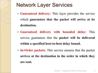 Network Layer Services
 Guaranteed delivery: This layer provides the service
which guarantees that the packet will arrive at its
destination.
 Guaranteed delivery with bounded delay: This
service guarantees that the packet will be delivered
within a specified host-to-host delay bound.
 In-Order packets: This service ensures that the packet
arrives at the destination in the order in which they
are sent.
4/5/2022 Karpagam Institute of Technology 8
 