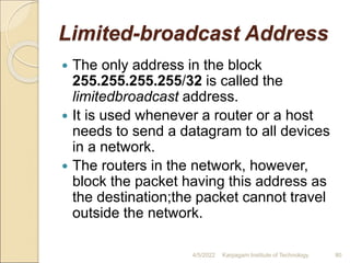 Limited-broadcast Address
 The only address in the block
255.255.255.255/32 is called the
limitedbroadcast address.
 It is used whenever a router or a host
needs to send a datagram to all devices
in a network.
 The routers in the network, however,
block the packet having this address as
the destination;the packet cannot travel
outside the network.
4/5/2022 Karpagam Institute of Technology 80
 