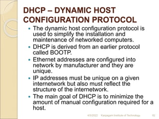 DHCP – DYNAMIC HOST
CONFIGURATION PROTOCOL
 The dynamic host configuration protocol is
used to simplify the installation and
maintenance of networked computers.
 DHCP is derived from an earlier protocol
called BOOTP.
 Ethernet addresses are configured into
network by manufacturer and they are
unique.
 IP addresses must be unique on a given
internetwork but also must reflect the
structure of the internetwork.
 The main goal of DHCP is to minimize the
amount of manual configuration required for a
host.
4/5/2022 Karpagam Institute of Technology 82
 