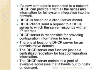  If a new computer is connected to a network,
DHCP can provide it with all the necessary
information for full system integration into the
network.
 DHCP is based on a client/server model.
 DHCP clients send a request to a DHCP
server to which the server responds with an
IP address
 DHCP server is responsible for providing
configuration information to hosts.
 There is at least one DHCP server for an
administrative domain.
 The DHCP server can function just as a
centralized repository for host configuration
information.
 The DHCP server maintains a pool of
available addresses that it hands out to hosts
on demand. 4/5/2022 Karpagam Institute of Technology 83
 