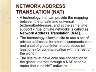 NETWORK ADDRESS
TRANSLATION (NAT)
 A technology that can provide the mapping
between the private and universal
(external)addresses, and at the same time
support virtual private networks is called as
Network Address Translation (NAT).
 The technology allows a site to use a set of
private addresses for internal communication
and a set of global Internet addresses (at
least one) for communication with the rest of
the world.
 The site must have only one connection to
the global Internet through a NAT capable
router that runs NAT software.
4/5/2022 Karpagam Institute of Technology 88
 