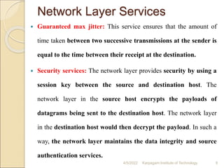 Network Layer Services
 Guaranteed max jitter: This service ensures that the amount of
time taken between two successive transmissions at the sender is
equal to the time between their receipt at the destination.
 Security services: The network layer provides security by using a
session key between the source and destination host. The
network layer in the source host encrypts the payloads of
datagrams being sent to the destination host. The network layer
in the destination host would then decrypt the payload. In such a
way, the network layer maintains the data integrity and source
authentication services.
4/5/2022 Karpagam Institute of Technology 9
 