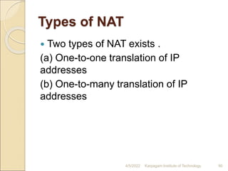 Types of NAT
 Two types of NAT exists .
(a) One-to-one translation of IP
addresses
(b) One-to-many translation of IP
addresses
4/5/2022 Karpagam Institute of Technology 90
 