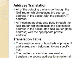 Address Translation
 All of the outgoing packets go through the
NAT router, which replaces the source
address in the packet with the global NAT
address.
 All incoming packets also pass through the
NAT router, which replaces the destination
address in the packet (the NAT router global
address) with the appropriate private
address.
Translation Table
 There may be tens or hundreds of private IP
addresses, each belonging to one specific
host.
 The problem arises when we want to
translate the source address to an external
4/5/2022 Karpagam Institute of Technology 91
 