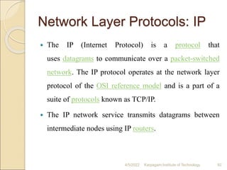 Network Layer Protocols: IP
 The IP (Internet Protocol) is a protocol that
uses datagrams to communicate over a packet-switched
network. The IP protocol operates at the network layer
protocol of the OSI reference model and is a part of a
suite of protocols known as TCP/IP.
 The IP network service transmits datagrams between
intermediate nodes using IP routers.
4/5/2022 Karpagam Institute of Technology 92
 