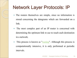 Network Layer Protocols: IP
 The routers themselves are simple, since no information is
stored concerning the datagrams which are forwarded on a
link.
 The most complex part of an IP router is concerned with
determining the optimum link to use to reach each destination
in a network.
 This process is known as "routing". Although this process is
computationally intensive, it is only performed at periodic
intervals.
4/5/2022 Karpagam Institute of Technology 93
 
