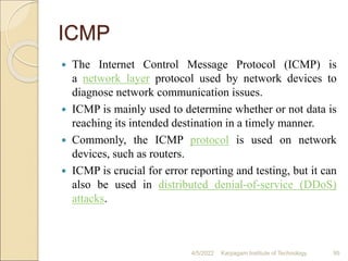 ICMP
 The Internet Control Message Protocol (ICMP) is
a network layer protocol used by network devices to
diagnose network communication issues.
 ICMP is mainly used to determine whether or not data is
reaching its intended destination in a timely manner.
 Commonly, the ICMP protocol is used on network
devices, such as routers.
 ICMP is crucial for error reporting and testing, but it can
also be used in distributed denial-of-service (DDoS)
attacks.
4/5/2022 Karpagam Institute of Technology 95
 