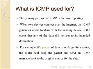 What is ICMP used for?
 The primary purpose of ICMP is for error reporting.
 When two devices connect over the Internet, the ICMP
generates errors to share with the sending device in the
event that any of the data did not get to its intended
destination.
 For example, if a packet of data is too large for a router,
the router will drop the packet and send an ICMP
message back to the original source for the data.
4/5/2022 Karpagam Institute of Technology 96
 